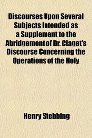 Discourses Upon Several Subjects Intended as a Supplement to the Abridgement of Dr. Claget's Discourse Concerning the Operations of the Holy