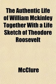 The Authentic Life of William Mckinley Together With a Life Sketch of Theodore Roosevelt