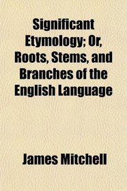 Significant Etymology; Or, Roots, Stems, and Branches of the English Language