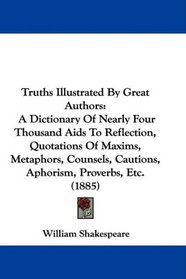 Truths Illustrated By Great Authors: A Dictionary Of Nearly Four Thousand Aids To Reflection, Quotations Of Maxims, Metaphors, Counsels, Cautions, Aphorism, Proverbs, Etc. (1885)