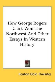 How George Rogers Clark Won The Northwest And Other Essays In Western History