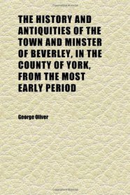 The History and Antiquities of the Town and Minster of Beverley, in the County of York, From the Most Early Period; With Historical and