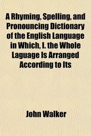 A Rhyming, Spelling, and Pronouncing Dictionary of the English Language in Which, I. the Whole Laguage Is Arranged According to Its
