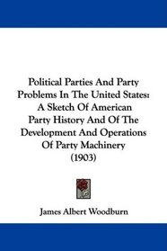 Political Parties And Party Problems In The United States: A Sketch Of American Party History And Of The Development And Operations Of Party Machinery (1903)