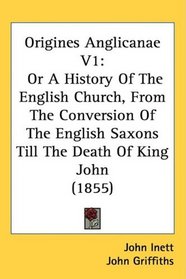 Origines Anglicanae V1: Or A History Of The English Church, From The Conversion Of The English Saxons Till The Death Of King John (1855)