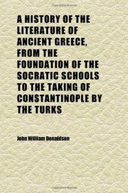 A History of the Literature of Ancient Greece, From the Foundation of the Socratic Schools to the Taking of Constantinople by the Turks; Being