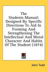 The Students Manual: Designed By Specific Directions To Aid In Forming And Strengthening The Intellectual And Moral Character And Habits Of The Student (1874)