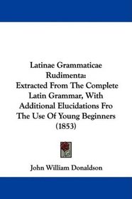 Latinae Grammaticae Rudimenta: Extracted From The Complete Latin Grammar, With Additional Elucidations Fro The Use Of Young Beginners (1853)