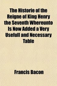 The Historie of the Reigne of King Henry the Seventh Whereunto Is Now Added a Very Usefull and Necessary Table