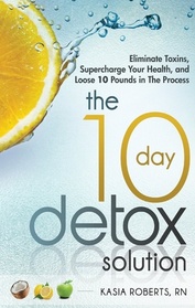 The 10 Day Detox Solution: Eliminate Toxins, Supercharge Your Health and Lose 10 Pounds in the Process!