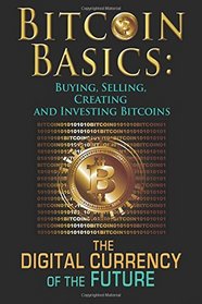 Bitcoin Basics: Buying, Selling, Creating and Investing Bitcoins - The Digital Currency of the Future (bitcoin, bitcoin beginner, bitcoin mining) (Volume 1)