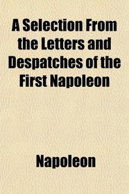 A Selection From the Letters and Despatches of the First Napoleon; With Explanatory Notes