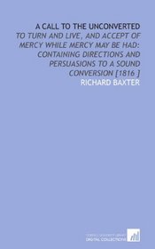 A Call to the Unconverted: To Turn and Live, and Accept of Mercy While Mercy May Be Had: Containing Directions and Persuasions to a Sound Conversion [1816 ]