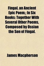 Fingal, an Ancient Epic Poem,; In Six Books: Together With Several Other Poems, Composed by Ossian the Son of Fingal.