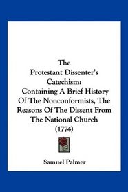 The Protestant Dissenter's Catechism: Containing A Brief History Of The Nonconformists, The Reasons Of The Dissent From The National Church (1774)