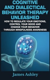 Cognitive And Dialectical Behavior Therapy Unleashed: How To Regulate Your Emotions, Control Your Mood And Change Your Behavior Through Mindfulness Awareness