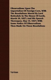 Observations Upon The Importation Of Foreign Corn, With The Resolutions Moved By Lord Redesdale In The House Of Lords, March 29, 1827; And His Speech Thereupon, ... Observations Then Made On Those Resolutions