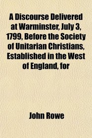 A Discourse Delivered at Warminster, July 3, 1799, Before the Society of Unitarian Christians, Established in the West of England, for