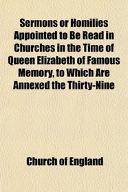 Sermons or Homilies Appointed to Be Read in Churches in the Time of Queen Elizabeth of Famous Memory, to Which Are Annexed the Thirty-Nine