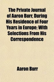 The Private Journal of Aaron Burr, During His Residence of Four Years in Europe; With Selections From His Correspondence