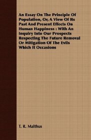 An Essay On The Principle Of Population, Or, A View Of Its Past And Present Effects On Human Happiness: With An Inquiry Into Our Prospects Respecting The ... Mitigation Of The Evils Which It Occasions