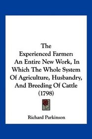 The Experienced Farmer: An Entire New Work, In Which The Whole System Of Agriculture, Husbandry, And Breeding Of Cattle (1798)