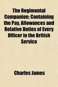 The Regimental Companion; Containing the Pay, Allowances and Relative Duties of Every Officer in the British Service