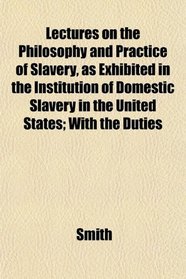 Lectures on the Philosophy and Practice of Slavery, as Exhibited in the Institution of Domestic Slavery in the United States; With the Duties