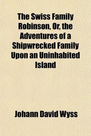 The Swiss Family Robinson, Or, the Adventures of a Shipwrecked Family Upon an Uninhabited Island