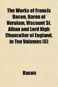 The Works of Francis Bacon, Baron of Verulam, Viscount St. Alban and Lord High Chancellor of England, in Ten Volumes (6)