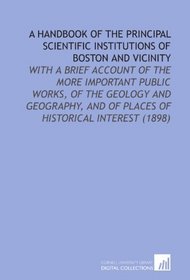 A Handbook of the Principal Scientific Institutions of Boston and Vicinity: With a Brief Account of the More Important Public Works, of the Geology and ... and of Places of Historical Interest (1898)