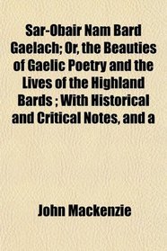 Sar-Obair Nam Bard Gaelach; Or, the Beauties of Gaelic Poetry and the Lives of the Highland Bards ; With Historical and Critical Notes, and a