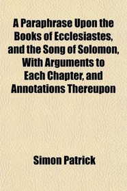 A Paraphrase Upon the Books of Ecclesiastes, and the Song of Solomon, With Arguments to Each Chapter, and Annotations Thereupon