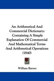 An Arithmetical And Commercial Dictionary: Containing A Simple Explanation Of Commercial And Mathematical Terms And Arithmetical Operations (1840)