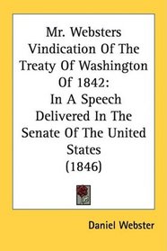 Mr. Websters Vindication Of The Treaty Of Washington Of 1842: In A Speech Delivered In The Senate Of The United States (1846)