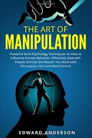 The Art of Manipulation: Powerful Dark Psychology Techniques on How to Influence Human Behavior, Effectively Deal with People and Get the Results You Want with Persuasion, NLP and Mind Control