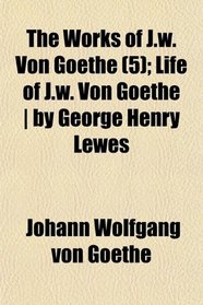 The Works of J.w. Von Goethe (5); Life of J.w. Von Goethe | by George Henry Lewes