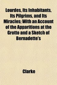 Lourdes, Its Inhabitants, Its Pilgrims, and Its Miracles; With an Account of the Apparitions at the Grotto and a Sketch of Bernadette's