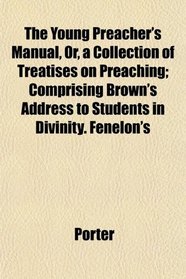The Young Preacher's Manual, Or, a Collection of Treatises on Preaching; Comprising Brown's Address to Students in Divinity. Fenelon's