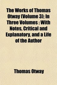 The Works of Thomas Otway (Volume 3); In Three Volumes: With Notes, Critical and Explanatory, and a Life of the Author