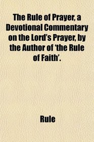 The Rule of Prayer, a Devotional Commentary on the Lord's Prayer, by the Author of 'the Rule of Faith'.