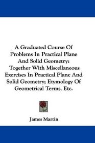 A Graduated Course Of Problems In Practical Plane And Solid Geometry: Together With Miscellaneous Exercises In Practical Plane And Solid Geometry; Etymology Of Geometrical Terms, Etc.
