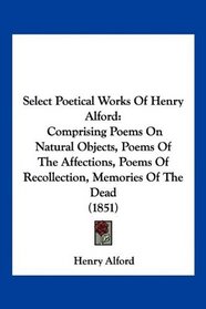Select Poetical Works Of Henry Alford: Comprising Poems On Natural Objects, Poems Of The Affections, Poems Of Recollection, Memories Of The Dead (1851)