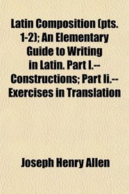 Latin Composition (pts. 1-2); An Elementary Guide to Writing in Latin. Part I.--Constructions; Part Ii.--Exercises in Translation