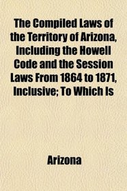 The Compiled Laws of the Territory of Arizona, Including the Howell Code and the Session Laws From 1864 to 1871, Inclusive; To Which Is