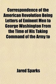 Correspondence of the American Revolution Being Letters of Eminent Men to George Washington From the Time of His Taking Command of the Army to