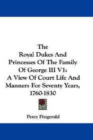 The Royal Dukes And Princesses Of The Family Of George III V1: A View Of Court Life And Manners For Seventy Years, 1760-1830