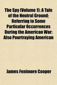 The Spy (Volume 1); A Tale of the Neutral Ground; Referring to Some Particular Occurrences During the American War: Also Pourtraying American