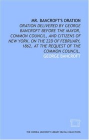 Mr. Bancroft's oration: oration delivered by George Bancroft before the mayor, common council, and citizens of New York, on the 22d of February, 1862, at the request of the common council.