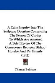 A Calm Inquiry Into The Scripture Doctrine Concerning The Person Of Christ: To Which Are Annexed A Brief Review Of The Controversy Between Bishop Horsley And Dr. Priestly (1817)